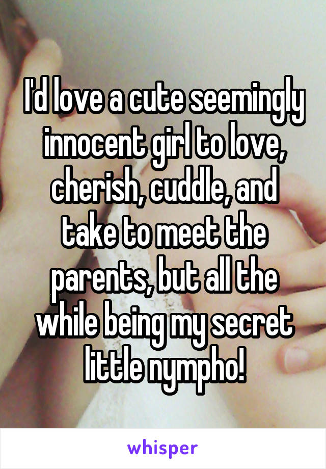 I'd love a cute seemingly innocent girl to love, cherish, cuddle, and take to meet the parents, but all the while being my secret little nympho!