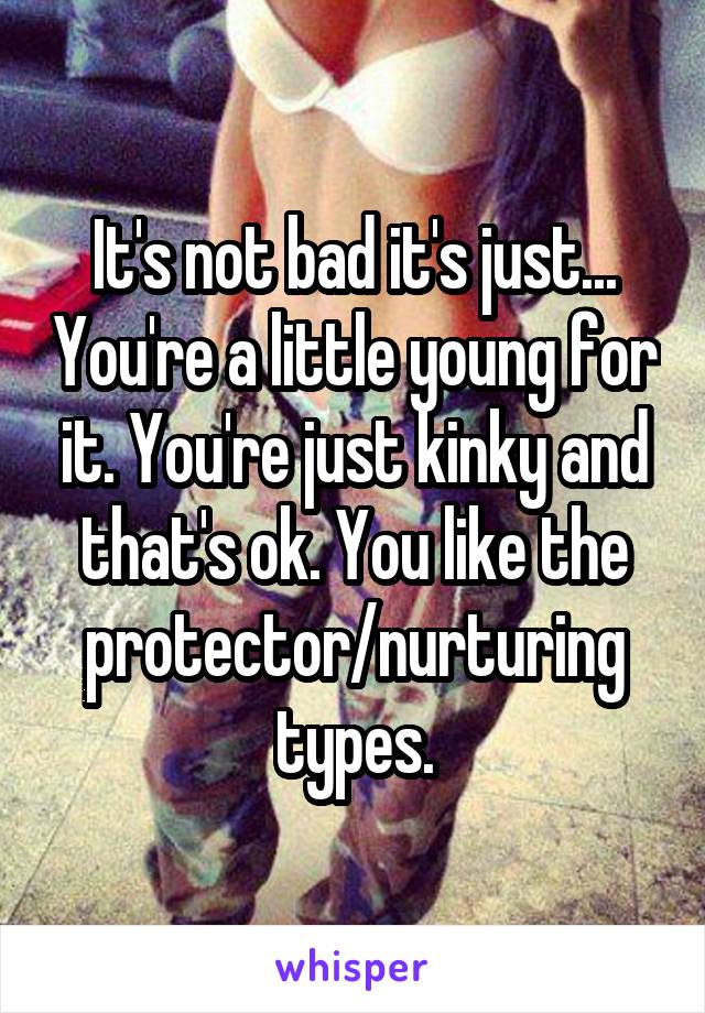 It's not bad it's just... You're a little young for it. You're just kinky and that's ok. You like the protector/nurturing types.