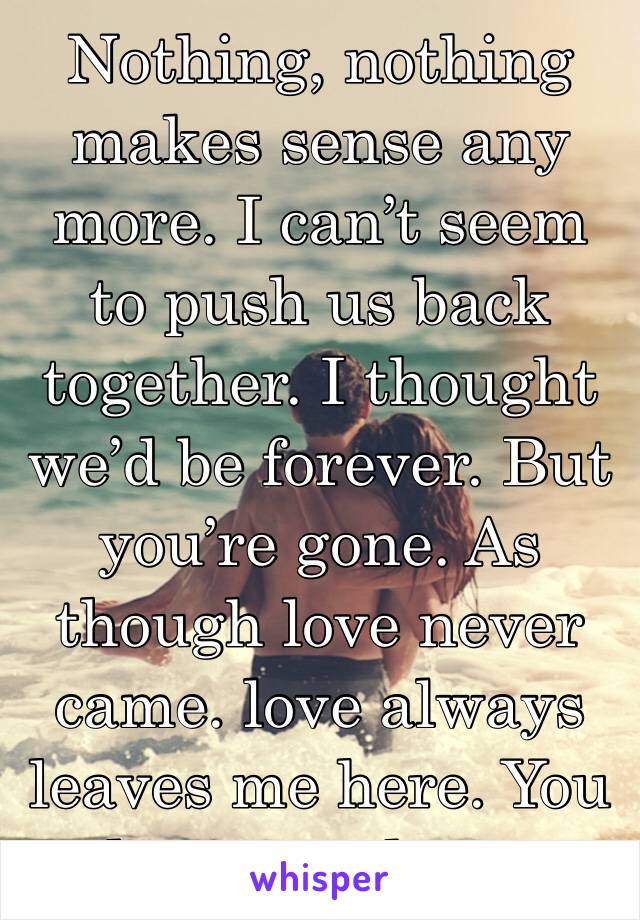 Nothing, nothing makes sense any more. I can’t seem to push us back together. I thought we’d be forever. But you’re gone. As though love never came. love always leaves me here. You leave me here.