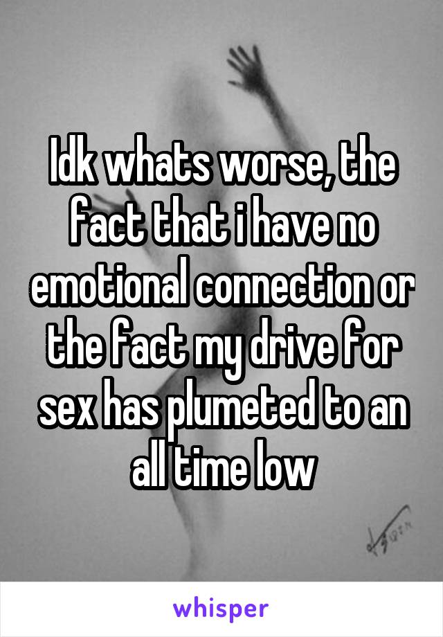 Idk whats worse, the fact that i have no emotional connection or the fact my drive for sex has plumeted to an all time low