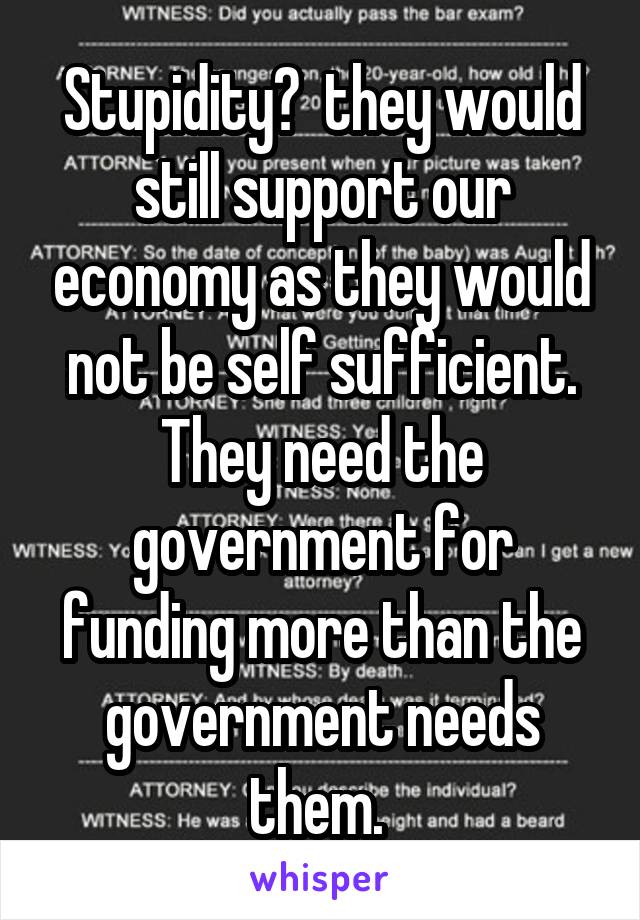 Stupidity?  they would still support our economy as they would not be self sufficient. They need the government for funding more than the government needs them. 