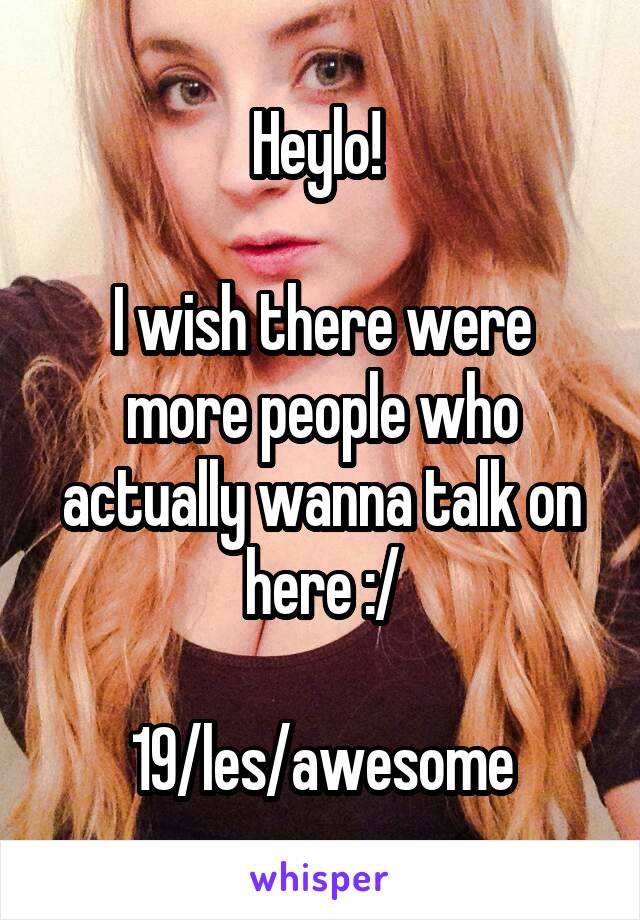 Heylo! 

I wish there were more people who actually wanna talk on here :/

19/les/awesome