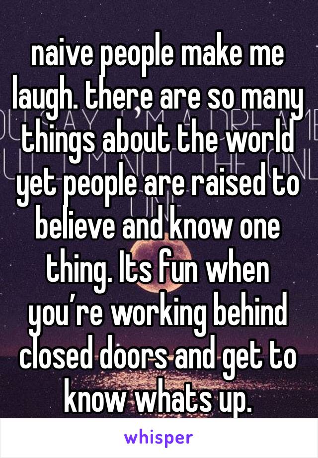 naive people make me laugh. there are so many things about the world yet people are raised to believe and know one thing. Its fun when you’re working behind closed doors and get to know whats up.