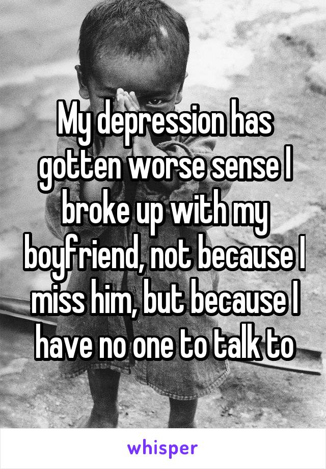 My depression has gotten worse sense I broke up with my boyfriend, not because I miss him, but because I have no one to talk to