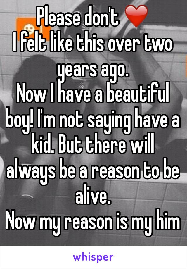 Please don't ❤️
I felt like this over two years ago.
Now I have a beautiful boy! I'm not saying have a kid. But there will always be a reason to be alive. 
Now my reason is my him
