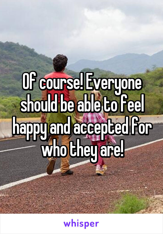 Of course! Everyone should be able to feel happy and accepted for who they are!