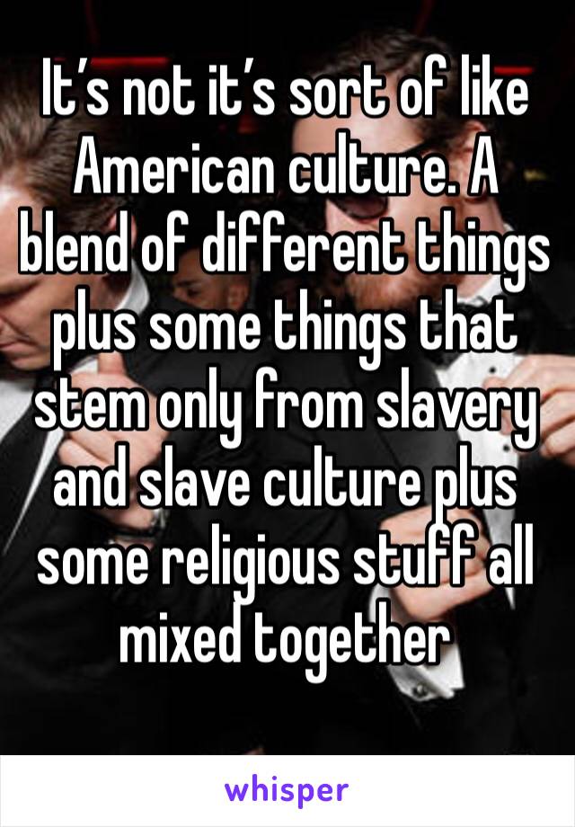 It’s not it’s sort of like American culture. A blend of different things plus some things that stem only from slavery and slave culture plus some religious stuff all mixed together 