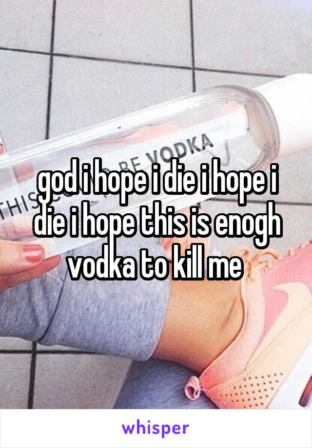 god i hope i die i hope i die i hope this is enogh vodka to kill me 