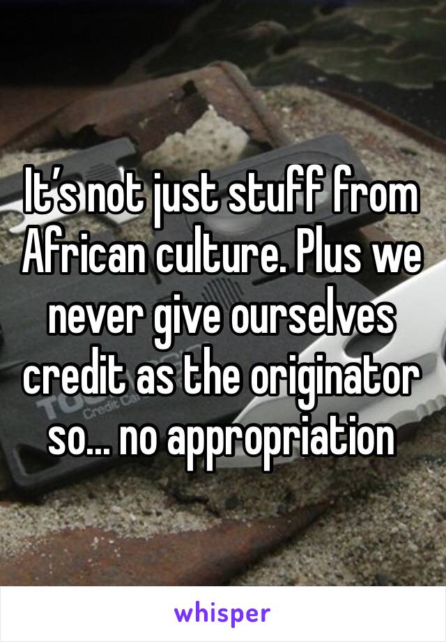 It’s not just stuff from African culture. Plus we never give ourselves credit as the originator so... no appropriation