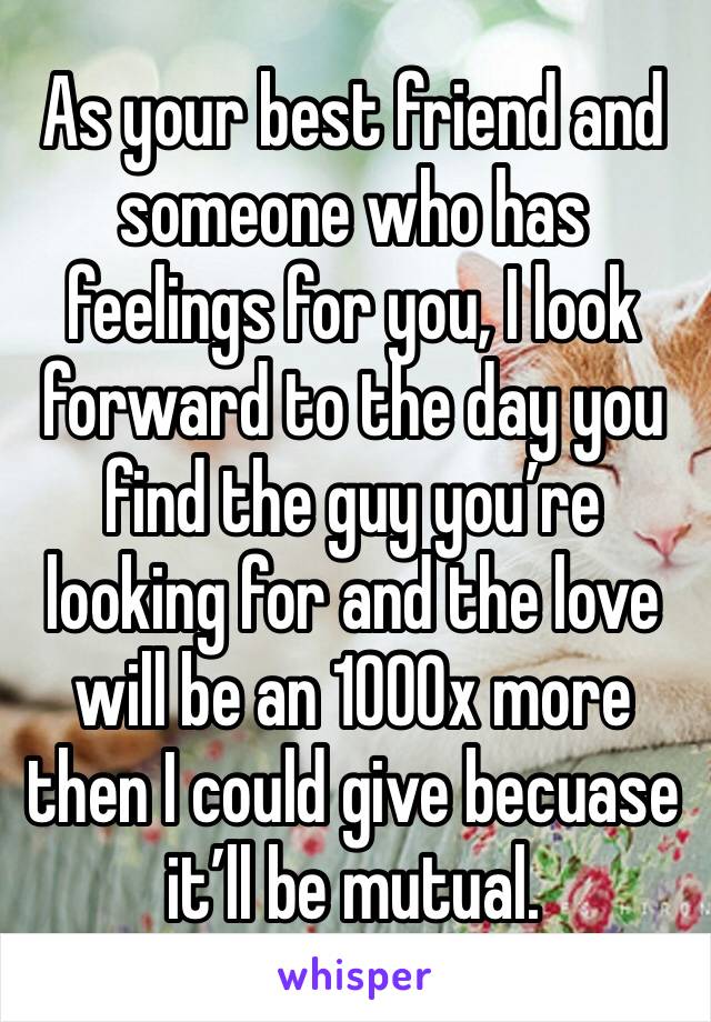 As your best friend and someone who has feelings for you, I look forward to the day you find the guy you’re looking for and the love will be an 1000x more then I could give becuase it’ll be mutual. 