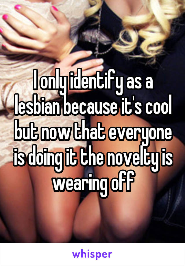 I only identify as a lesbian because it's cool but now that everyone is doing it the novelty is wearing off