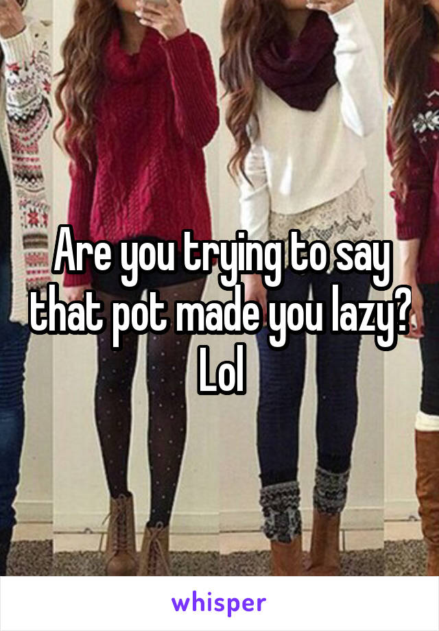 Are you trying to say that pot made you lazy? Lol