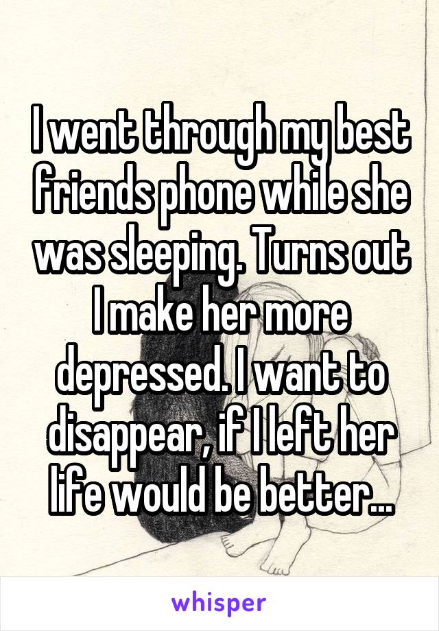 I went through my best friends phone while she was sleeping. Turns out I make her more depressed. I want to disappear, if I left her life would be better...