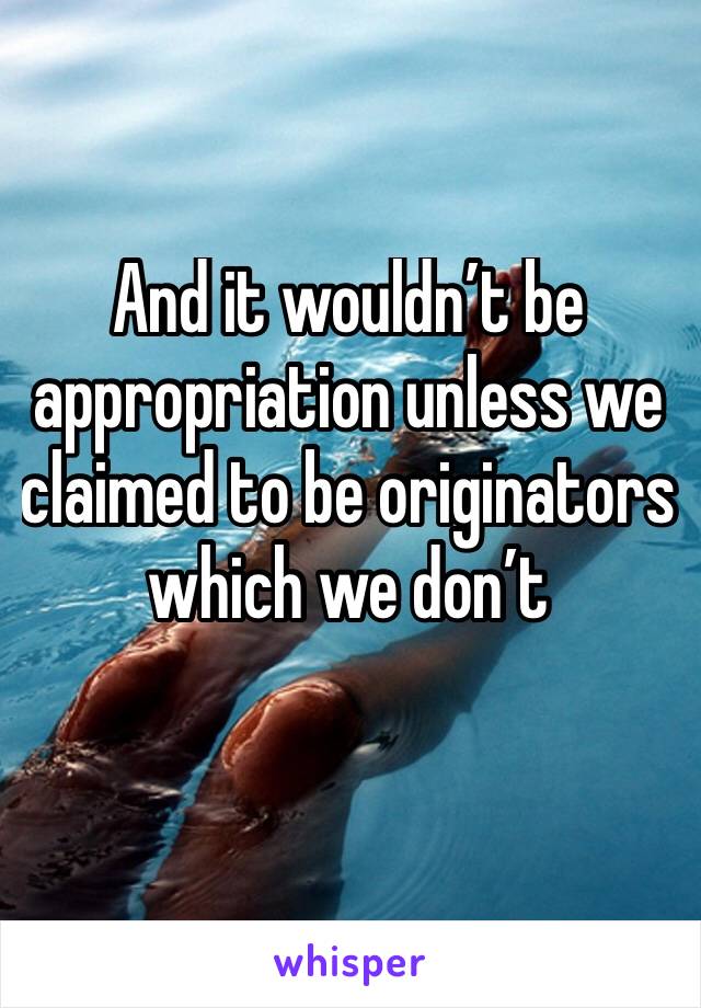 And it wouldn’t be appropriation unless we claimed to be originators which we don’t 