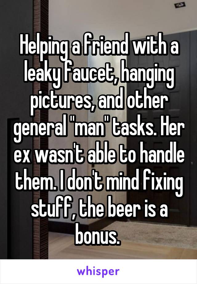 Helping a friend with a leaky faucet, hanging pictures, and other general "man" tasks. Her ex wasn't able to handle them. I don't mind fixing stuff, the beer is a bonus. 