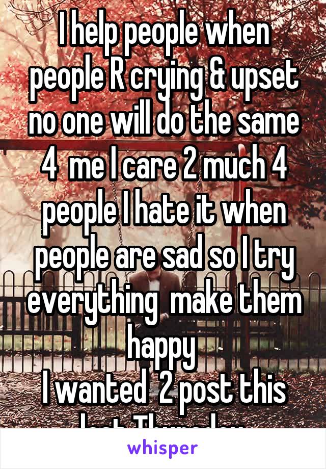 I help people when people R crying & upset no one will do the same 4  me I care 2 much 4 people I hate it when people are sad so I try everything  make them happy 
I wanted  2 post this last Thursday.