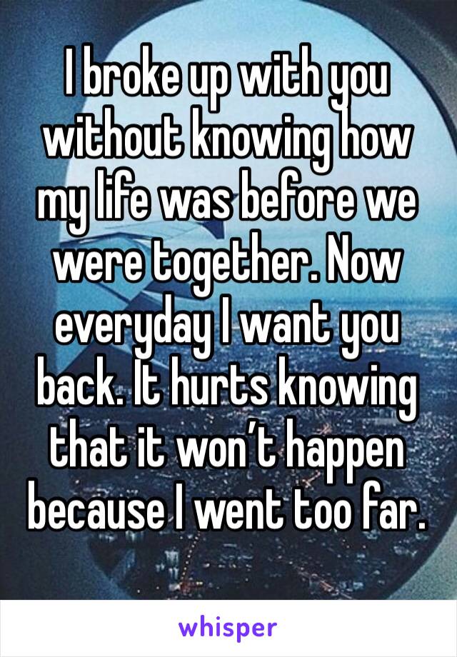I broke up with you without knowing how my life was before we were together. Now everyday I want you back. It hurts knowing that it won’t happen because I went too far. 
