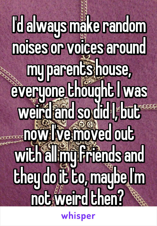 I'd always make random noises or voices around my parents house, everyone thought I was weird and so did I, but now I've moved out with all my friends and they do it to, maybe I'm not weird then? 