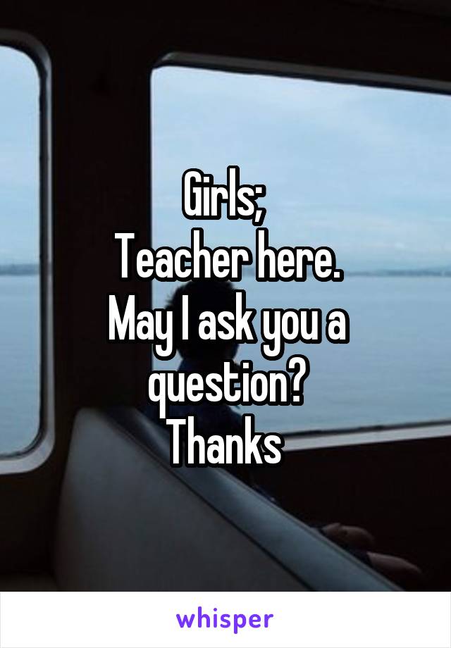 Girls; 
Teacher here.
May I ask you a question?
Thanks 