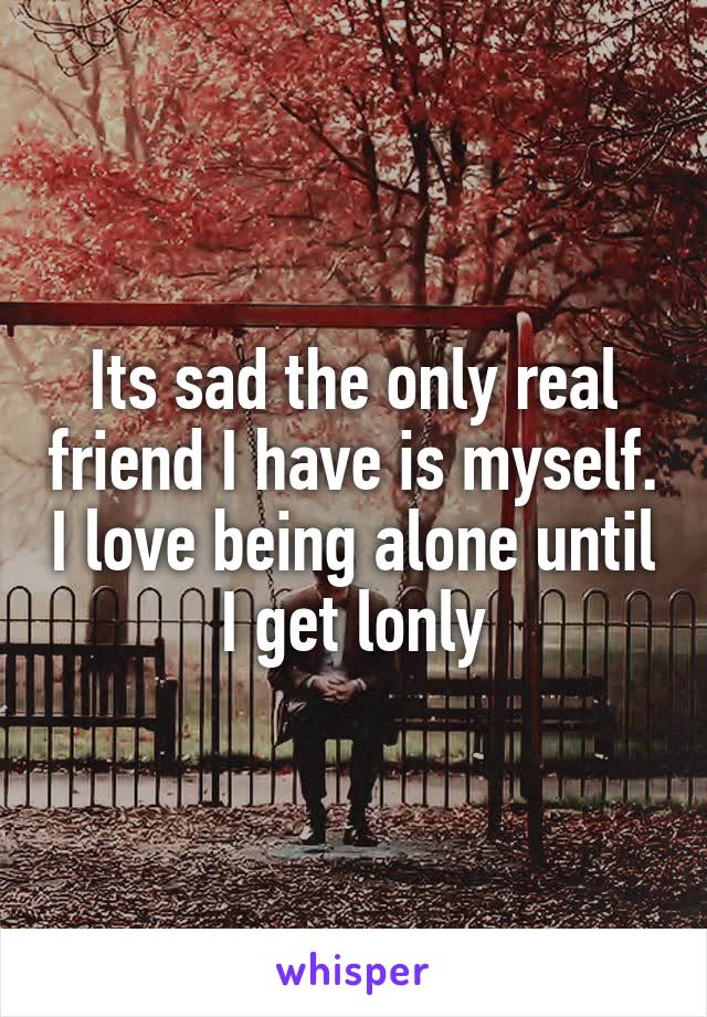 Its sad the only real friend I have is myself. I love being alone until I get lonly