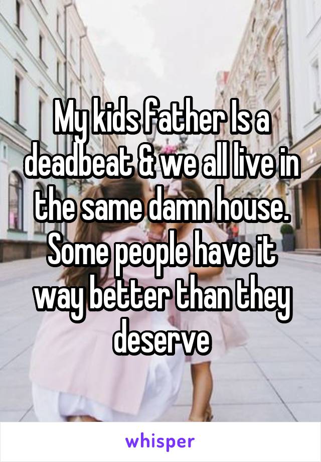 My kids father Is a deadbeat & we all live in the same damn house. Some people have it way better than they deserve