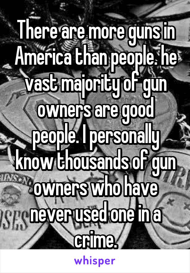 There are more guns in America than people. he vast majority of gun owners are good people. I personally know thousands of gun owners who have never used one in a crime.