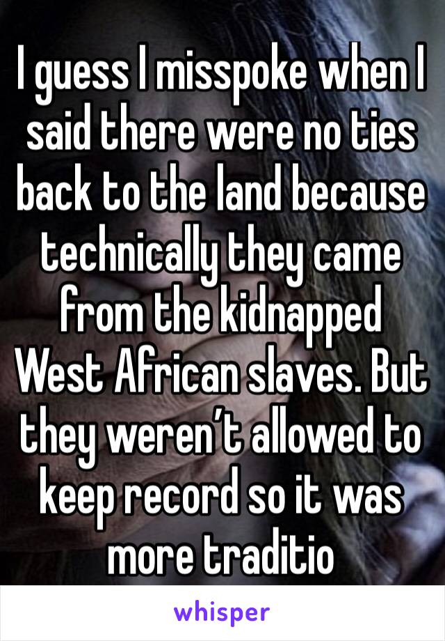 I guess I misspoke when I said there were no ties back to the land because technically they came from the kidnapped West African slaves. But they weren’t allowed to keep record so it was more traditio