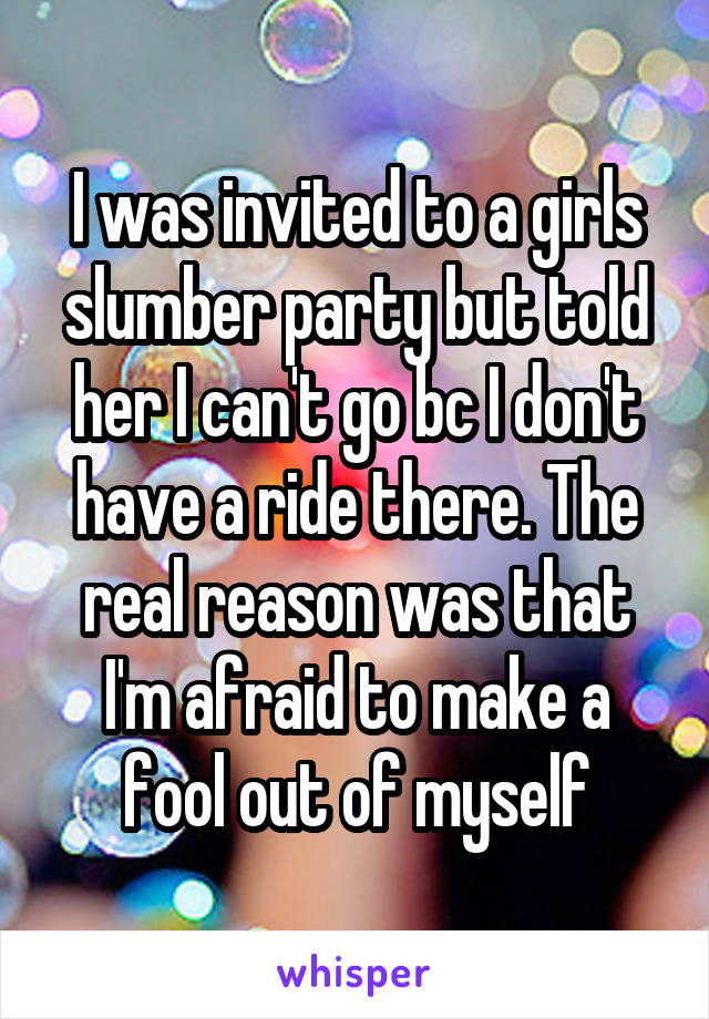 I was invited to a girls slumber party but told her I can't go bc I don't have a ride there. The real reason was that I'm afraid to make a fool out of myself
