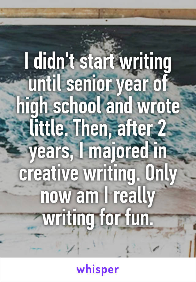 I didn't start writing until senior year of high school and wrote little. Then, after 2 years, I majored in creative writing. Only now am I really writing for fun.