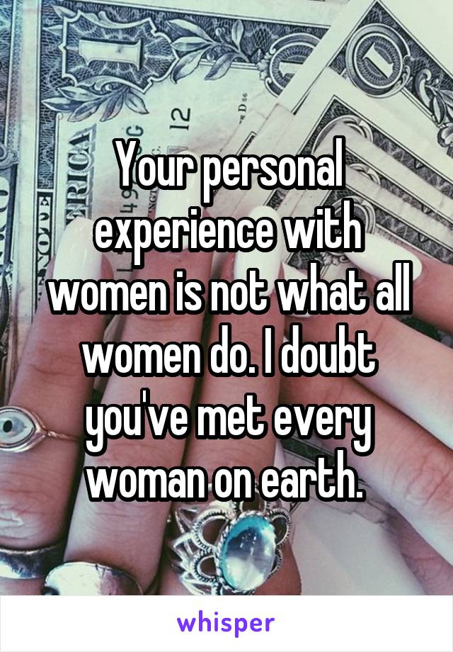 Your personal experience with women is not what all women do. I doubt you've met every woman on earth. 