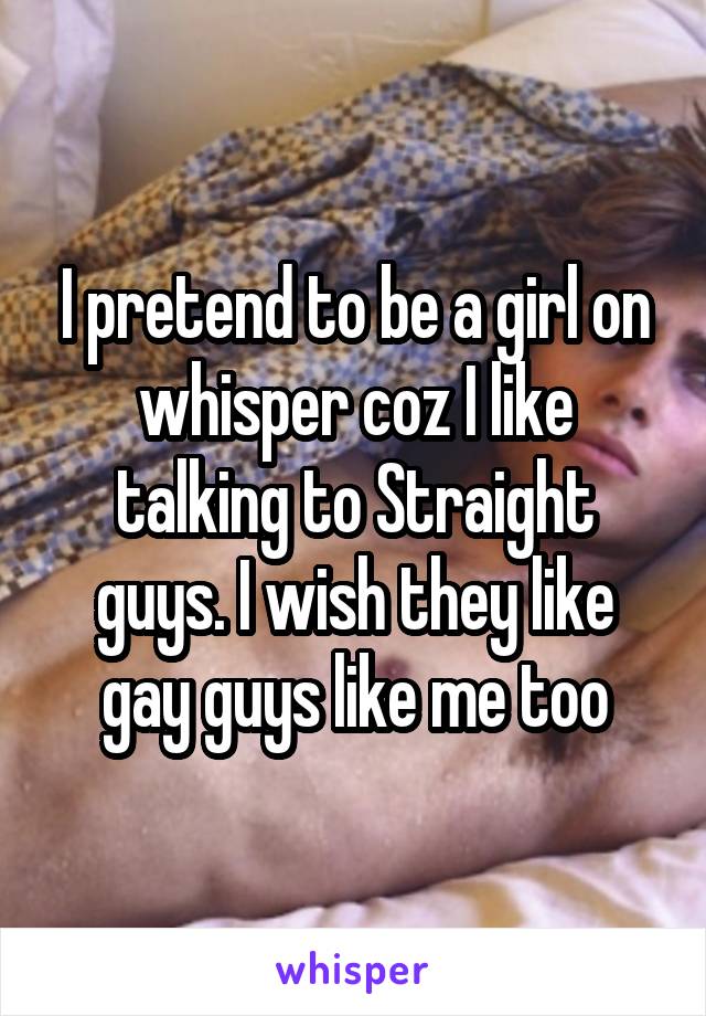 I pretend to be a girl on whisper coz I like talking to Straight guys. I wish they like gay guys like me too
