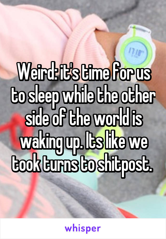 Weird: it's time for us to sleep while the other side of the world is waking up. Its like we took turns to shitpost. 