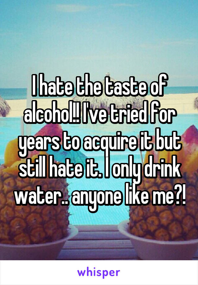 I hate the taste of alcohol!! I've tried for years to acquire it but still hate it. I only drink water.. anyone like me?!