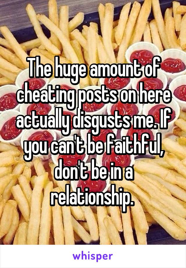 The huge amount of cheating posts on here actually disgusts me. If you can't be faithful, don't be in a relationship. 