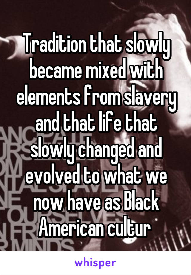 Tradition that slowly became mixed with elements from slavery and that life that slowly changed and evolved to what we now have as Black American cultur 