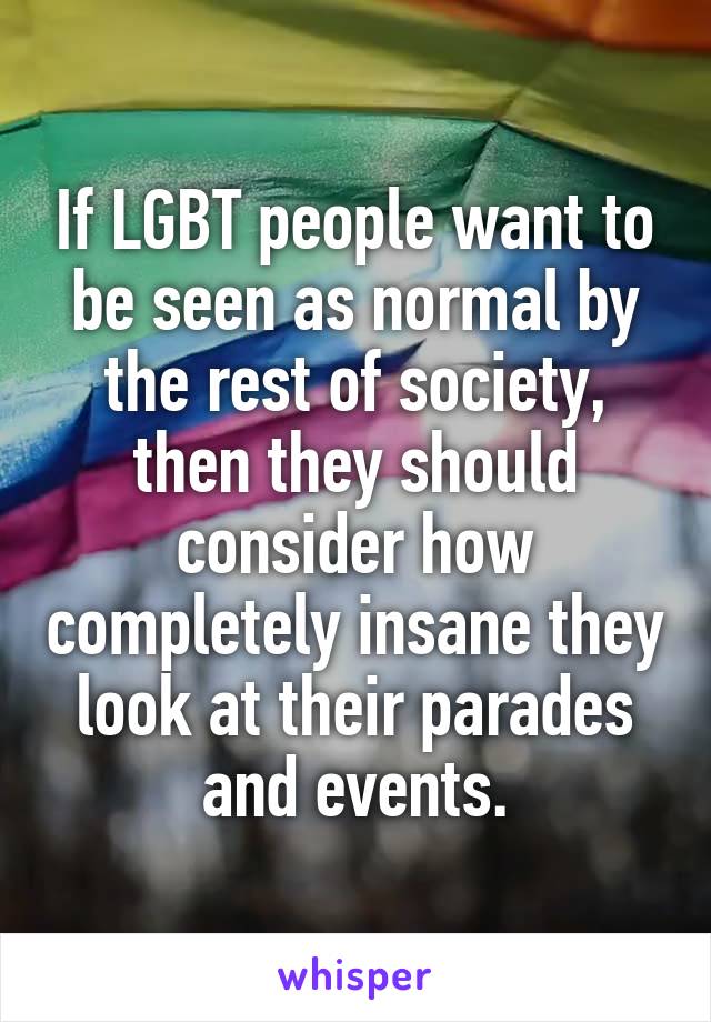 If LGBT people want to be seen as normal by the rest of society, then they should consider how completely insane they look at their parades and events.