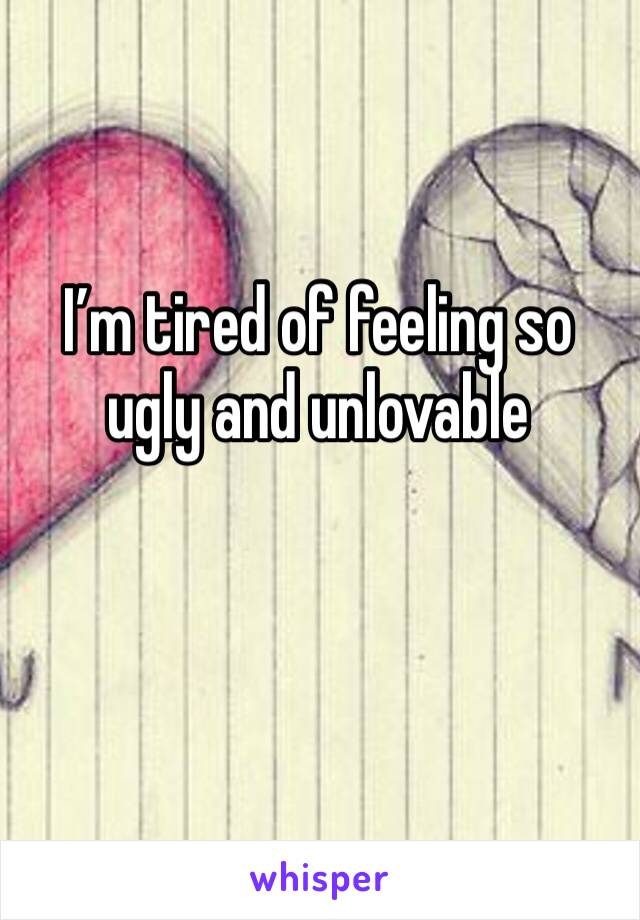 I’m tired of feeling so ugly and unlovable 