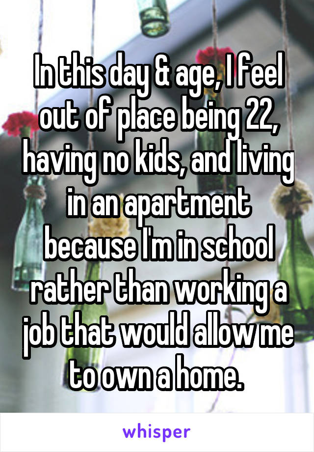 In this day & age, I feel out of place being 22, having no kids, and living in an apartment because I'm in school rather than working a job that would allow me to own a home. 