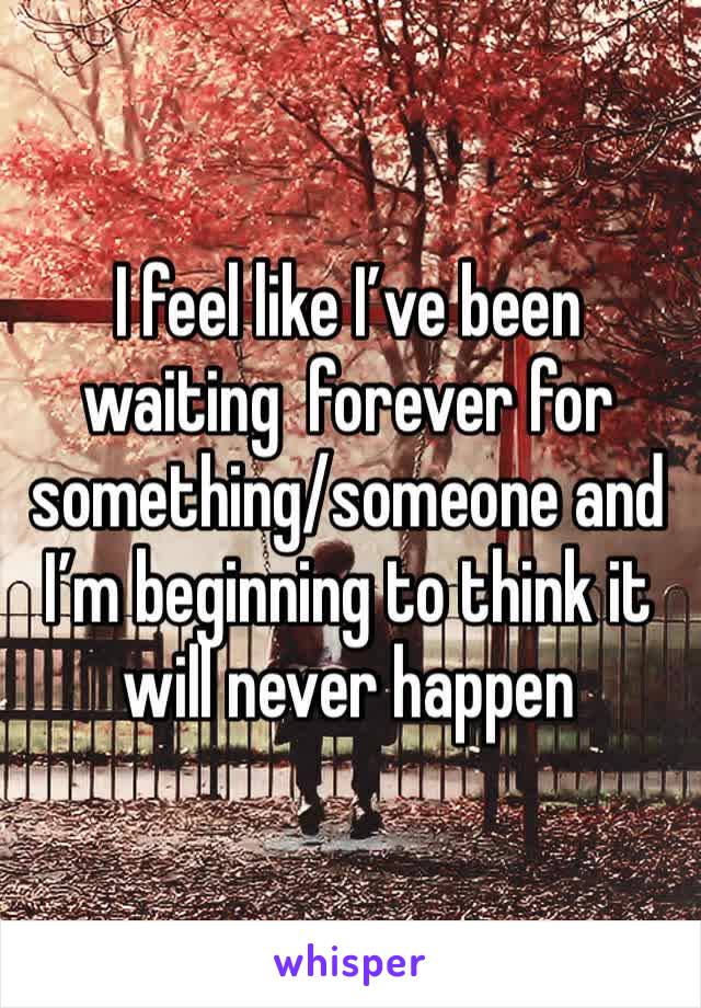 I feel like I’ve been waiting  forever for something/someone and I’m beginning to think it will never happen 