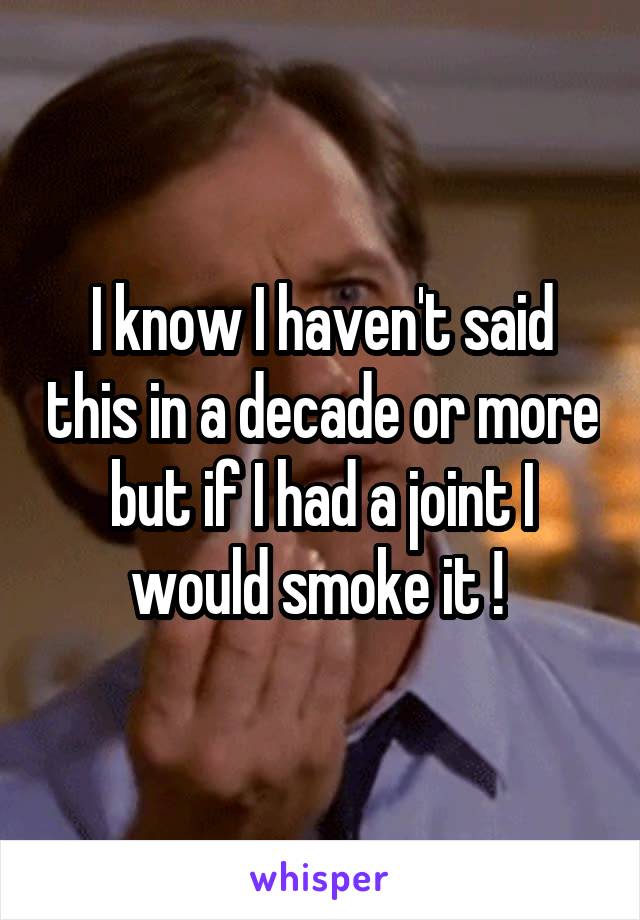 I know I haven't said this in a decade or more but if I had a joint I would smoke it ! 