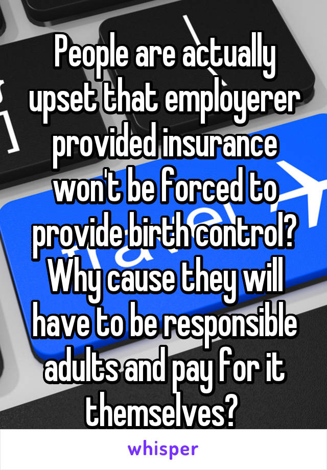 People are actually upset that employerer provided insurance won't be forced to provide birth control? Why cause they will have to be responsible adults and pay for it themselves? 