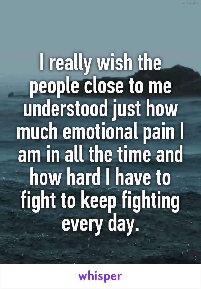 I really wish the people close to me understood just how much emotional pain I am in all the time and how hard I have to fight to keep fighting every day.