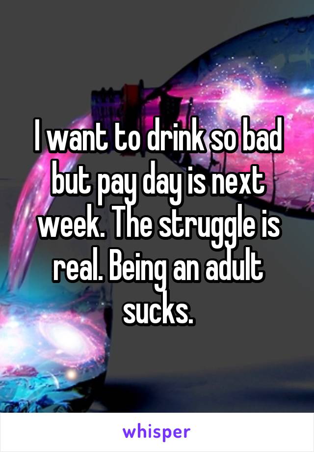 I want to drink so bad but pay day is next week. The struggle is real. Being an adult sucks.