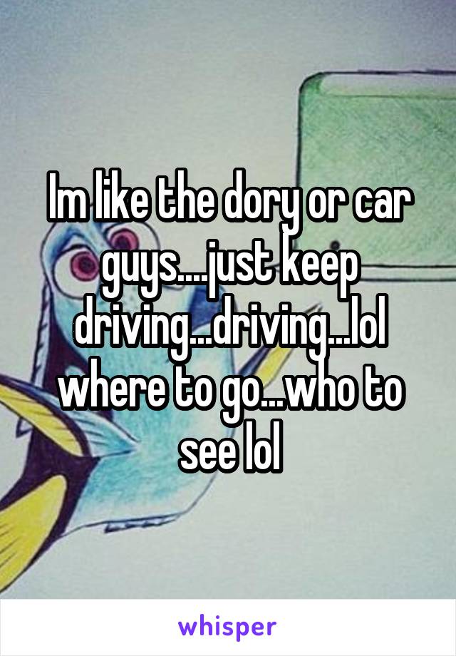 Im like the dory or car guys....just keep driving...driving...lol where to go...who to see lol