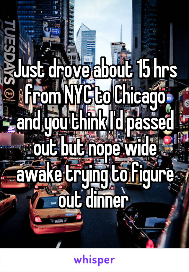 Just drove about 15 hrs from NYC to Chicago and you think I'd passed out but nope wide awake trying to figure out dinner 
