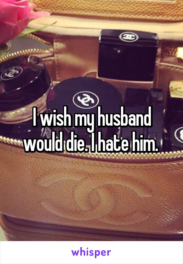 I wish my husband would die. I hate him. 