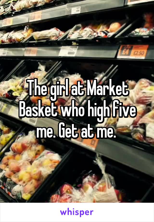 The girl at Market Basket who high five me. Get at me. 