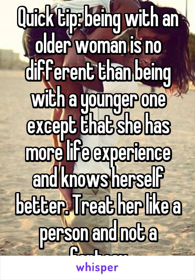 Quick tip: being with an older woman is no different than being with a younger one except that she has more life experience and knows herself better. Treat her like a person and not a fantasy