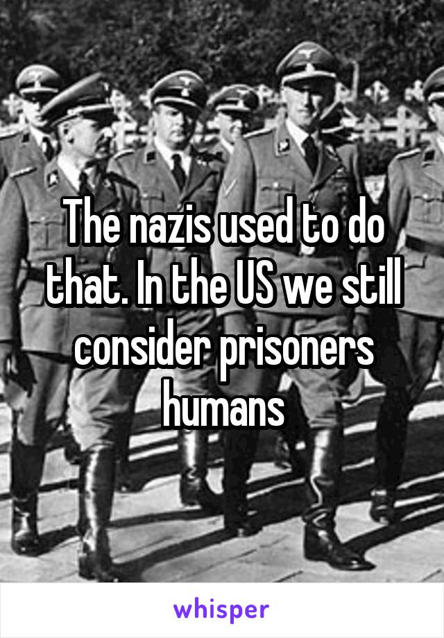 The nazis used to do that. In the US we still consider prisoners humans