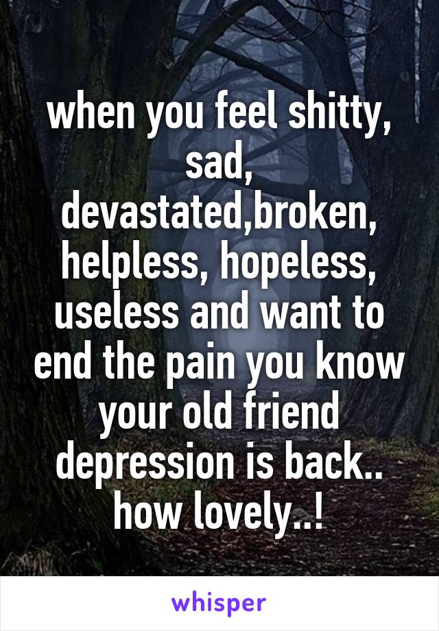 when you feel shitty, sad, devastated,broken, helpless, hopeless, useless and want to end the pain you know your old friend depression is back.. how lovely..!